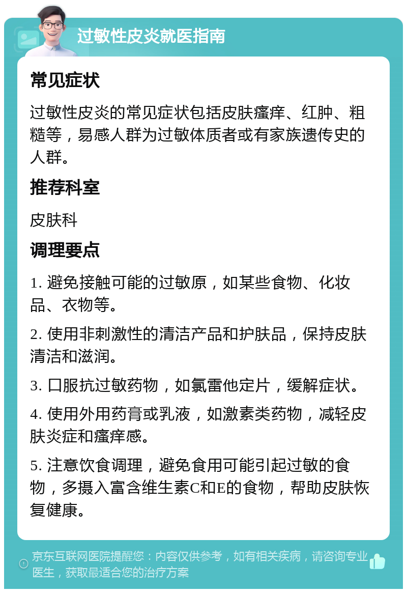 过敏性皮炎就医指南 常见症状 过敏性皮炎的常见症状包括皮肤瘙痒、红肿、粗糙等，易感人群为过敏体质者或有家族遗传史的人群。 推荐科室 皮肤科 调理要点 1. 避免接触可能的过敏原，如某些食物、化妆品、衣物等。 2. 使用非刺激性的清洁产品和护肤品，保持皮肤清洁和滋润。 3. 口服抗过敏药物，如氯雷他定片，缓解症状。 4. 使用外用药膏或乳液，如激素类药物，减轻皮肤炎症和瘙痒感。 5. 注意饮食调理，避免食用可能引起过敏的食物，多摄入富含维生素C和E的食物，帮助皮肤恢复健康。