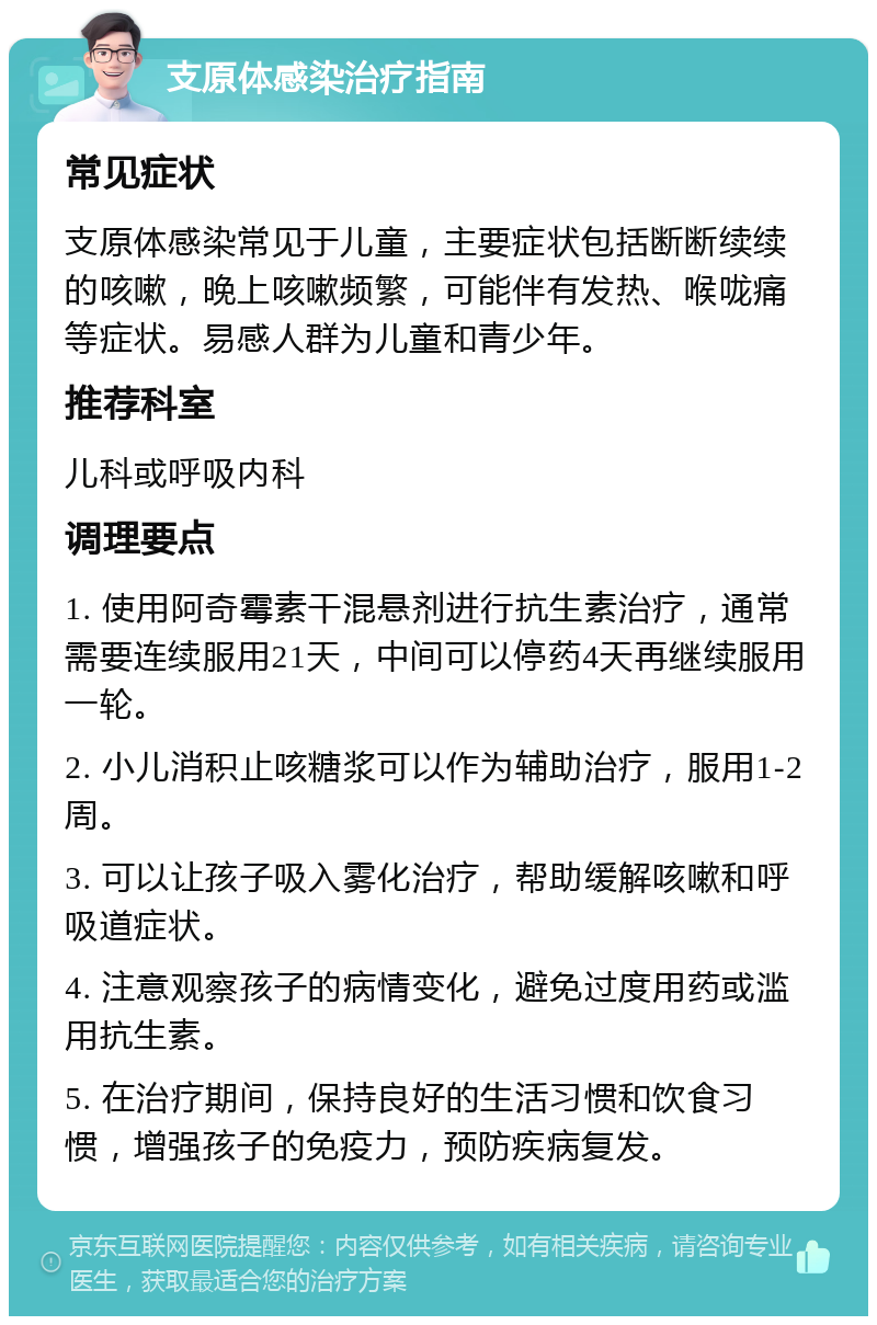 支原体感染治疗指南 常见症状 支原体感染常见于儿童，主要症状包括断断续续的咳嗽，晚上咳嗽频繁，可能伴有发热、喉咙痛等症状。易感人群为儿童和青少年。 推荐科室 儿科或呼吸内科 调理要点 1. 使用阿奇霉素干混悬剂进行抗生素治疗，通常需要连续服用21天，中间可以停药4天再继续服用一轮。 2. 小儿消积止咳糖浆可以作为辅助治疗，服用1-2周。 3. 可以让孩子吸入雾化治疗，帮助缓解咳嗽和呼吸道症状。 4. 注意观察孩子的病情变化，避免过度用药或滥用抗生素。 5. 在治疗期间，保持良好的生活习惯和饮食习惯，增强孩子的免疫力，预防疾病复发。