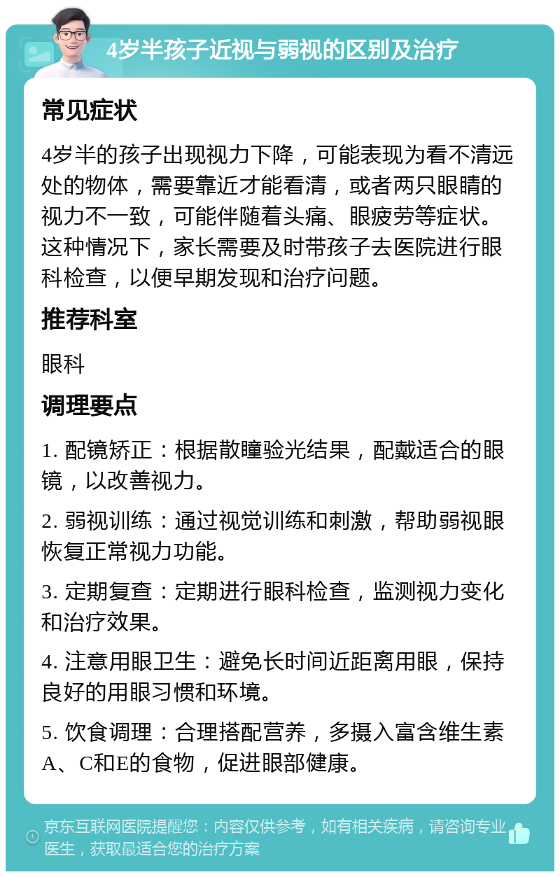 4岁半孩子近视与弱视的区别及治疗 常见症状 4岁半的孩子出现视力下降，可能表现为看不清远处的物体，需要靠近才能看清，或者两只眼睛的视力不一致，可能伴随着头痛、眼疲劳等症状。这种情况下，家长需要及时带孩子去医院进行眼科检查，以便早期发现和治疗问题。 推荐科室 眼科 调理要点 1. 配镜矫正：根据散瞳验光结果，配戴适合的眼镜，以改善视力。 2. 弱视训练：通过视觉训练和刺激，帮助弱视眼恢复正常视力功能。 3. 定期复查：定期进行眼科检查，监测视力变化和治疗效果。 4. 注意用眼卫生：避免长时间近距离用眼，保持良好的用眼习惯和环境。 5. 饮食调理：合理搭配营养，多摄入富含维生素A、C和E的食物，促进眼部健康。