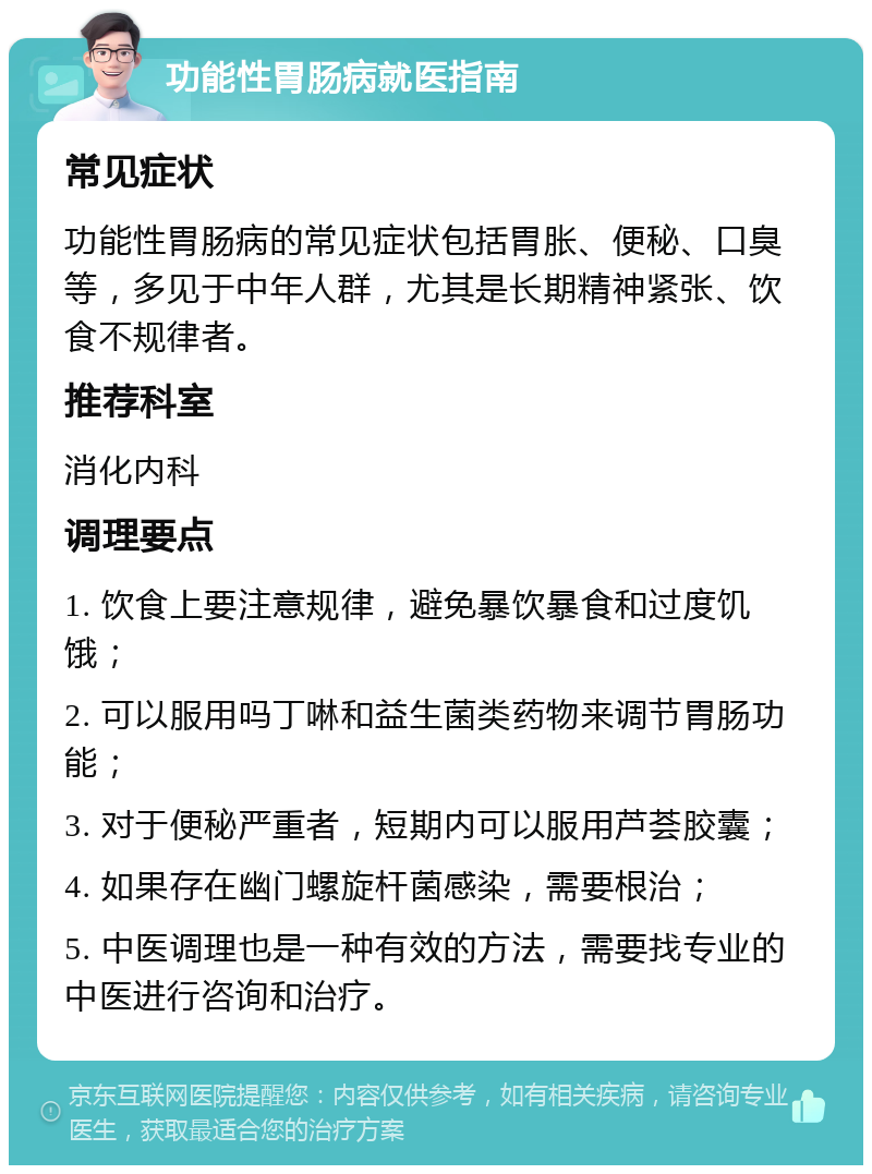 功能性胃肠病就医指南 常见症状 功能性胃肠病的常见症状包括胃胀、便秘、口臭等，多见于中年人群，尤其是长期精神紧张、饮食不规律者。 推荐科室 消化内科 调理要点 1. 饮食上要注意规律，避免暴饮暴食和过度饥饿； 2. 可以服用吗丁啉和益生菌类药物来调节胃肠功能； 3. 对于便秘严重者，短期内可以服用芦荟胶囊； 4. 如果存在幽门螺旋杆菌感染，需要根治； 5. 中医调理也是一种有效的方法，需要找专业的中医进行咨询和治疗。