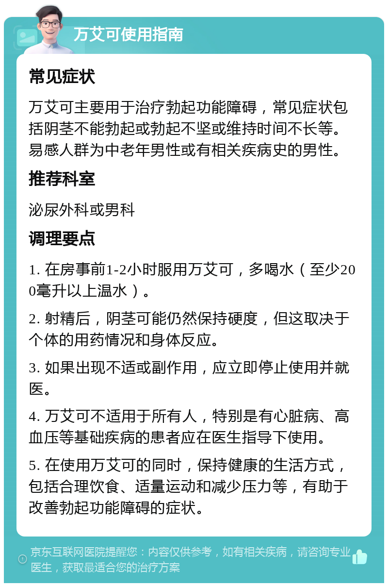 万艾可使用指南 常见症状 万艾可主要用于治疗勃起功能障碍，常见症状包括阴茎不能勃起或勃起不坚或维持时间不长等。易感人群为中老年男性或有相关疾病史的男性。 推荐科室 泌尿外科或男科 调理要点 1. 在房事前1-2小时服用万艾可，多喝水（至少200毫升以上温水）。 2. 射精后，阴茎可能仍然保持硬度，但这取决于个体的用药情况和身体反应。 3. 如果出现不适或副作用，应立即停止使用并就医。 4. 万艾可不适用于所有人，特别是有心脏病、高血压等基础疾病的患者应在医生指导下使用。 5. 在使用万艾可的同时，保持健康的生活方式，包括合理饮食、适量运动和减少压力等，有助于改善勃起功能障碍的症状。