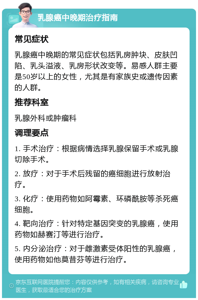 乳腺癌中晚期治疗指南 常见症状 乳腺癌中晚期的常见症状包括乳房肿块、皮肤凹陷、乳头溢液、乳房形状改变等。易感人群主要是50岁以上的女性，尤其是有家族史或遗传因素的人群。 推荐科室 乳腺外科或肿瘤科 调理要点 1. 手术治疗：根据病情选择乳腺保留手术或乳腺切除手术。 2. 放疗：对于手术后残留的癌细胞进行放射治疗。 3. 化疗：使用药物如阿霉素、环磷酰胺等杀死癌细胞。 4. 靶向治疗：针对特定基因突变的乳腺癌，使用药物如赫赛汀等进行治疗。 5. 内分泌治疗：对于雌激素受体阳性的乳腺癌，使用药物如他莫昔芬等进行治疗。