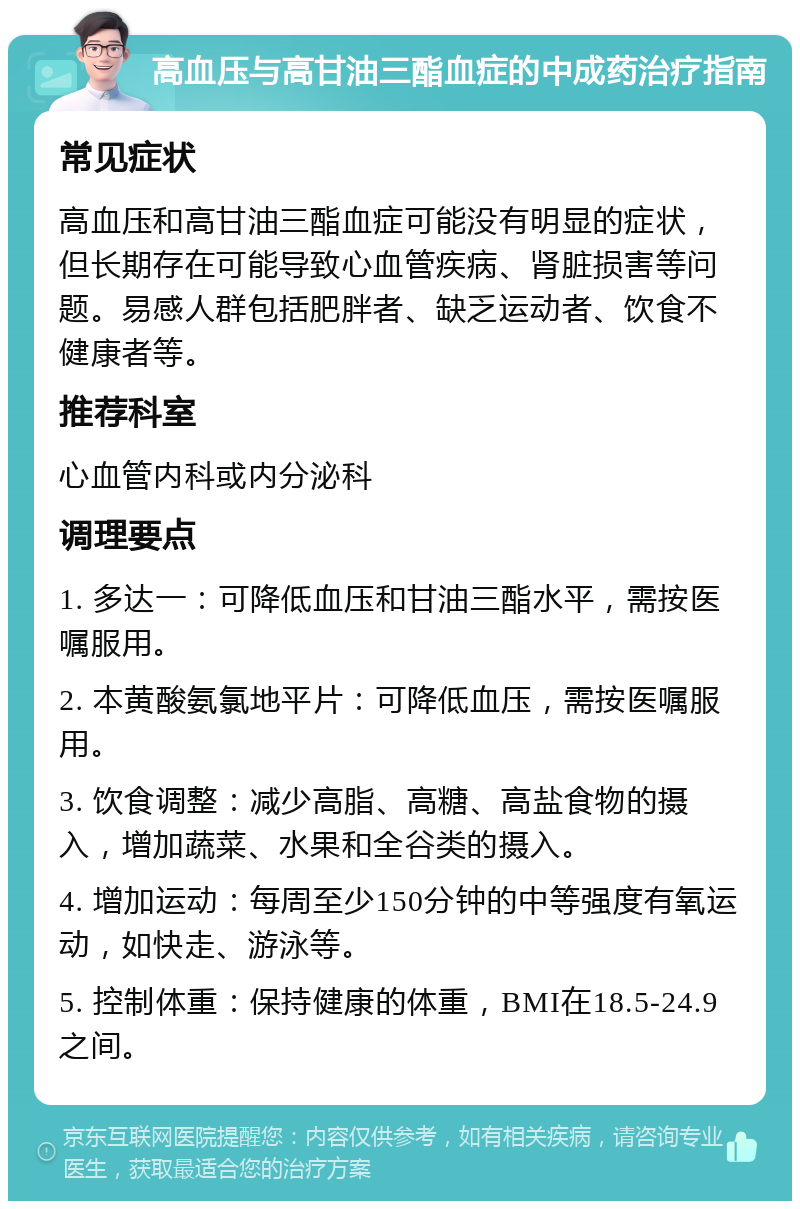 高血压与高甘油三酯血症的中成药治疗指南 常见症状 高血压和高甘油三酯血症可能没有明显的症状，但长期存在可能导致心血管疾病、肾脏损害等问题。易感人群包括肥胖者、缺乏运动者、饮食不健康者等。 推荐科室 心血管内科或内分泌科 调理要点 1. 多达一：可降低血压和甘油三酯水平，需按医嘱服用。 2. 本黄酸氨氯地平片：可降低血压，需按医嘱服用。 3. 饮食调整：减少高脂、高糖、高盐食物的摄入，增加蔬菜、水果和全谷类的摄入。 4. 增加运动：每周至少150分钟的中等强度有氧运动，如快走、游泳等。 5. 控制体重：保持健康的体重，BMI在18.5-24.9之间。