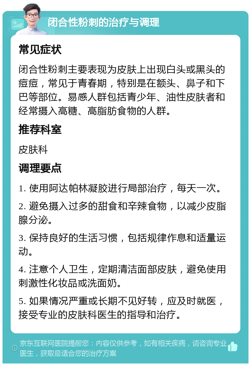 闭合性粉刺的治疗与调理 常见症状 闭合性粉刺主要表现为皮肤上出现白头或黑头的痘痘，常见于青春期，特别是在额头、鼻子和下巴等部位。易感人群包括青少年、油性皮肤者和经常摄入高糖、高脂肪食物的人群。 推荐科室 皮肤科 调理要点 1. 使用阿达帕林凝胶进行局部治疗，每天一次。 2. 避免摄入过多的甜食和辛辣食物，以减少皮脂腺分泌。 3. 保持良好的生活习惯，包括规律作息和适量运动。 4. 注意个人卫生，定期清洁面部皮肤，避免使用刺激性化妆品或洗面奶。 5. 如果情况严重或长期不见好转，应及时就医，接受专业的皮肤科医生的指导和治疗。