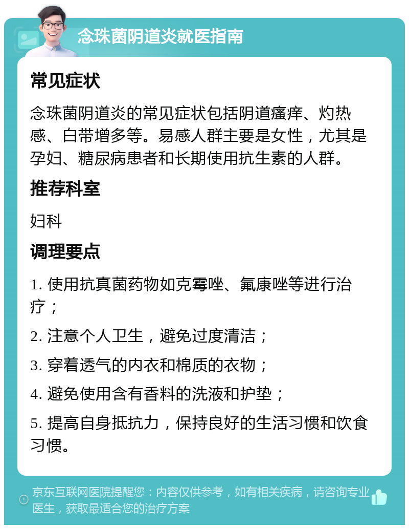 念珠菌阴道炎就医指南 常见症状 念珠菌阴道炎的常见症状包括阴道瘙痒、灼热感、白带增多等。易感人群主要是女性，尤其是孕妇、糖尿病患者和长期使用抗生素的人群。 推荐科室 妇科 调理要点 1. 使用抗真菌药物如克霉唑、氟康唑等进行治疗； 2. 注意个人卫生，避免过度清洁； 3. 穿着透气的内衣和棉质的衣物； 4. 避免使用含有香料的洗液和护垫； 5. 提高自身抵抗力，保持良好的生活习惯和饮食习惯。