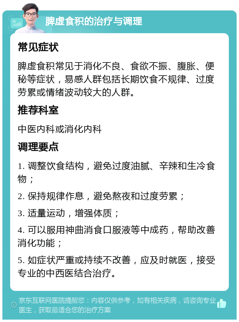 脾虚食积的治疗与调理 常见症状 脾虚食积常见于消化不良、食欲不振、腹胀、便秘等症状，易感人群包括长期饮食不规律、过度劳累或情绪波动较大的人群。 推荐科室 中医内科或消化内科 调理要点 1. 调整饮食结构，避免过度油腻、辛辣和生冷食物； 2. 保持规律作息，避免熬夜和过度劳累； 3. 适量运动，增强体质； 4. 可以服用神曲消食口服液等中成药，帮助改善消化功能； 5. 如症状严重或持续不改善，应及时就医，接受专业的中西医结合治疗。