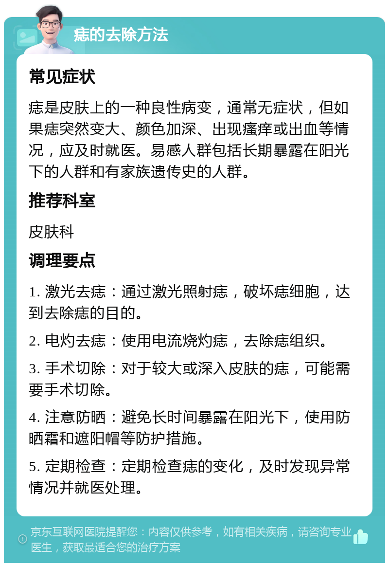 痣的去除方法 常见症状 痣是皮肤上的一种良性病变，通常无症状，但如果痣突然变大、颜色加深、出现瘙痒或出血等情况，应及时就医。易感人群包括长期暴露在阳光下的人群和有家族遗传史的人群。 推荐科室 皮肤科 调理要点 1. 激光去痣：通过激光照射痣，破坏痣细胞，达到去除痣的目的。 2. 电灼去痣：使用电流烧灼痣，去除痣组织。 3. 手术切除：对于较大或深入皮肤的痣，可能需要手术切除。 4. 注意防晒：避免长时间暴露在阳光下，使用防晒霜和遮阳帽等防护措施。 5. 定期检查：定期检查痣的变化，及时发现异常情况并就医处理。