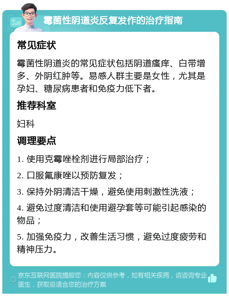 霉菌性阴道炎反复发作的治疗指南 常见症状 霉菌性阴道炎的常见症状包括阴道瘙痒、白带增多、外阴红肿等。易感人群主要是女性，尤其是孕妇、糖尿病患者和免疫力低下者。 推荐科室 妇科 调理要点 1. 使用克霉唑栓剂进行局部治疗； 2. 口服氟康唑以预防复发； 3. 保持外阴清洁干燥，避免使用刺激性洗液； 4. 避免过度清洁和使用避孕套等可能引起感染的物品； 5. 加强免疫力，改善生活习惯，避免过度疲劳和精神压力。