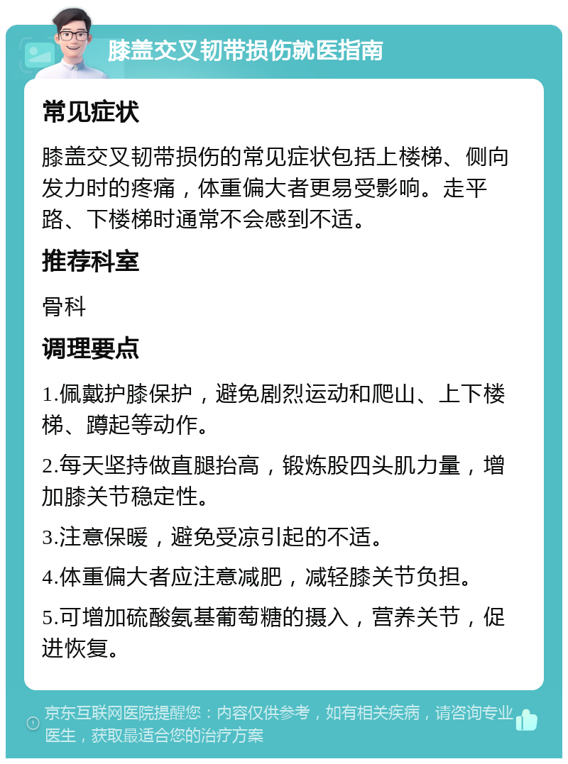 膝盖交叉韧带损伤就医指南 常见症状 膝盖交叉韧带损伤的常见症状包括上楼梯、侧向发力时的疼痛，体重偏大者更易受影响。走平路、下楼梯时通常不会感到不适。 推荐科室 骨科 调理要点 1.佩戴护膝保护，避免剧烈运动和爬山、上下楼梯、蹲起等动作。 2.每天坚持做直腿抬高，锻炼股四头肌力量，增加膝关节稳定性。 3.注意保暖，避免受凉引起的不适。 4.体重偏大者应注意减肥，减轻膝关节负担。 5.可增加硫酸氨基葡萄糖的摄入，营养关节，促进恢复。