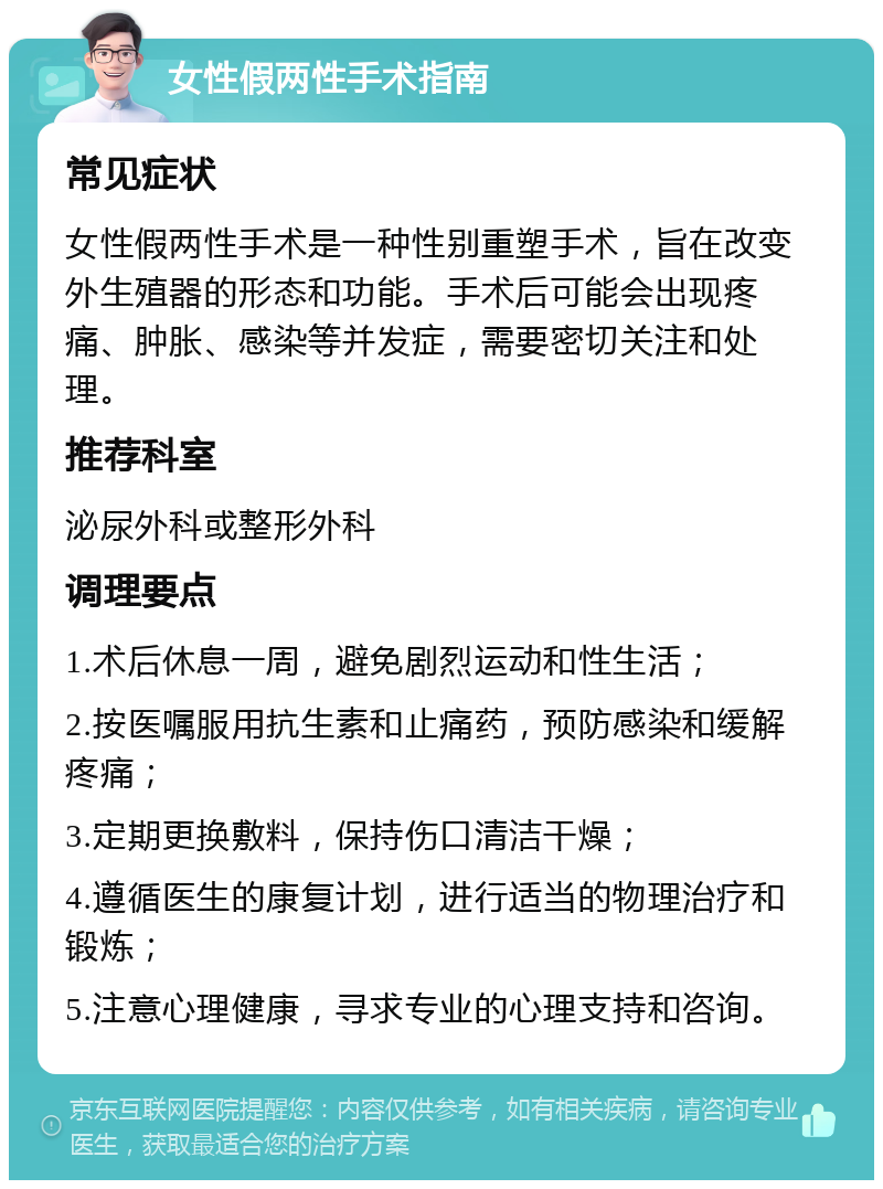 女性假两性手术指南 常见症状 女性假两性手术是一种性别重塑手术，旨在改变外生殖器的形态和功能。手术后可能会出现疼痛、肿胀、感染等并发症，需要密切关注和处理。 推荐科室 泌尿外科或整形外科 调理要点 1.术后休息一周，避免剧烈运动和性生活； 2.按医嘱服用抗生素和止痛药，预防感染和缓解疼痛； 3.定期更换敷料，保持伤口清洁干燥； 4.遵循医生的康复计划，进行适当的物理治疗和锻炼； 5.注意心理健康，寻求专业的心理支持和咨询。