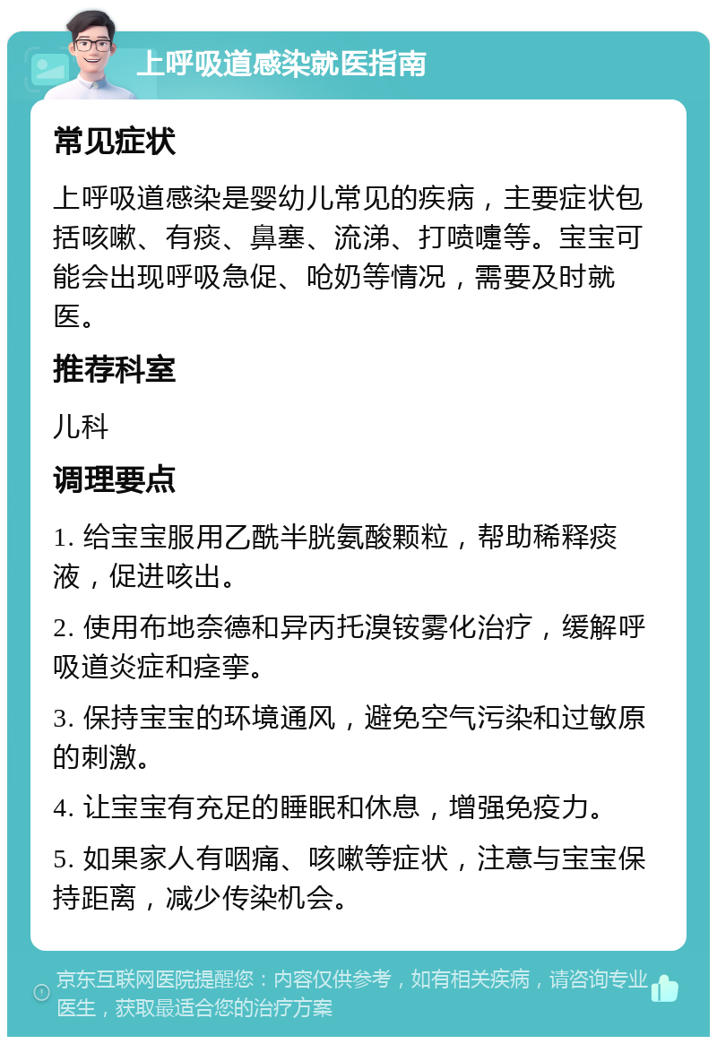 上呼吸道感染就医指南 常见症状 上呼吸道感染是婴幼儿常见的疾病，主要症状包括咳嗽、有痰、鼻塞、流涕、打喷嚏等。宝宝可能会出现呼吸急促、呛奶等情况，需要及时就医。 推荐科室 儿科 调理要点 1. 给宝宝服用乙酰半胱氨酸颗粒，帮助稀释痰液，促进咳出。 2. 使用布地奈德和异丙托溴铵雾化治疗，缓解呼吸道炎症和痉挛。 3. 保持宝宝的环境通风，避免空气污染和过敏原的刺激。 4. 让宝宝有充足的睡眠和休息，增强免疫力。 5. 如果家人有咽痛、咳嗽等症状，注意与宝宝保持距离，减少传染机会。