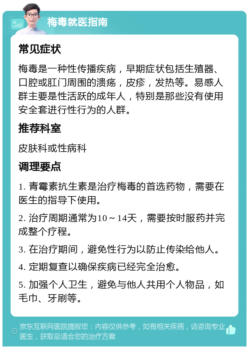 梅毒就医指南 常见症状 梅毒是一种性传播疾病，早期症状包括生殖器、口腔或肛门周围的溃疡，皮疹，发热等。易感人群主要是性活跃的成年人，特别是那些没有使用安全套进行性行为的人群。 推荐科室 皮肤科或性病科 调理要点 1. 青霉素抗生素是治疗梅毒的首选药物，需要在医生的指导下使用。 2. 治疗周期通常为10～14天，需要按时服药并完成整个疗程。 3. 在治疗期间，避免性行为以防止传染给他人。 4. 定期复查以确保疾病已经完全治愈。 5. 加强个人卫生，避免与他人共用个人物品，如毛巾、牙刷等。