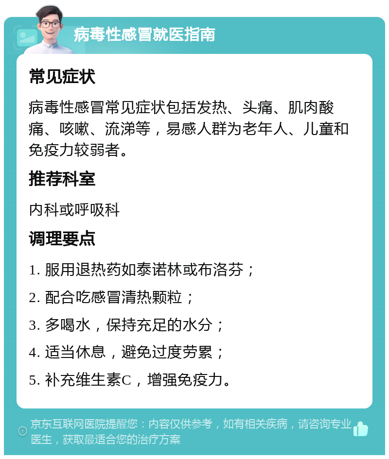 病毒性感冒就医指南 常见症状 病毒性感冒常见症状包括发热、头痛、肌肉酸痛、咳嗽、流涕等，易感人群为老年人、儿童和免疫力较弱者。 推荐科室 内科或呼吸科 调理要点 1. 服用退热药如泰诺林或布洛芬； 2. 配合吃感冒清热颗粒； 3. 多喝水，保持充足的水分； 4. 适当休息，避免过度劳累； 5. 补充维生素C，增强免疫力。