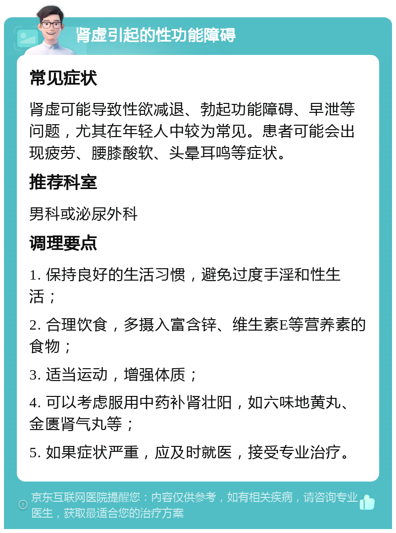 肾虚引起的性功能障碍 常见症状 肾虚可能导致性欲减退、勃起功能障碍、早泄等问题，尤其在年轻人中较为常见。患者可能会出现疲劳、腰膝酸软、头晕耳鸣等症状。 推荐科室 男科或泌尿外科 调理要点 1. 保持良好的生活习惯，避免过度手淫和性生活； 2. 合理饮食，多摄入富含锌、维生素E等营养素的食物； 3. 适当运动，增强体质； 4. 可以考虑服用中药补肾壮阳，如六味地黄丸、金匮肾气丸等； 5. 如果症状严重，应及时就医，接受专业治疗。