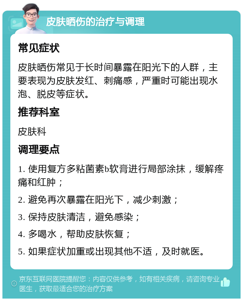 皮肤晒伤的治疗与调理 常见症状 皮肤晒伤常见于长时间暴露在阳光下的人群，主要表现为皮肤发红、刺痛感，严重时可能出现水泡、脱皮等症状。 推荐科室 皮肤科 调理要点 1. 使用复方多粘菌素b软膏进行局部涂抹，缓解疼痛和红肿； 2. 避免再次暴露在阳光下，减少刺激； 3. 保持皮肤清洁，避免感染； 4. 多喝水，帮助皮肤恢复； 5. 如果症状加重或出现其他不适，及时就医。