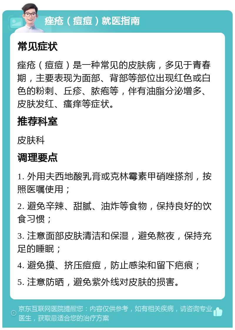 痤疮（痘痘）就医指南 常见症状 痤疮（痘痘）是一种常见的皮肤病，多见于青春期，主要表现为面部、背部等部位出现红色或白色的粉刺、丘疹、脓疱等，伴有油脂分泌增多、皮肤发红、瘙痒等症状。 推荐科室 皮肤科 调理要点 1. 外用夫西地酸乳膏或克林霉素甲硝唑搽剂，按照医嘱使用； 2. 避免辛辣、甜腻、油炸等食物，保持良好的饮食习惯； 3. 注意面部皮肤清洁和保湿，避免熬夜，保持充足的睡眠； 4. 避免摸、挤压痘痘，防止感染和留下疤痕； 5. 注意防晒，避免紫外线对皮肤的损害。