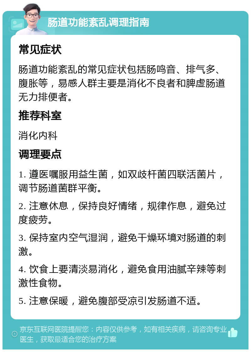 肠道功能紊乱调理指南 常见症状 肠道功能紊乱的常见症状包括肠鸣音、排气多、腹胀等，易感人群主要是消化不良者和脾虚肠道无力排便者。 推荐科室 消化内科 调理要点 1. 遵医嘱服用益生菌，如双歧杆菌四联活菌片，调节肠道菌群平衡。 2. 注意休息，保持良好情绪，规律作息，避免过度疲劳。 3. 保持室内空气湿润，避免干燥环境对肠道的刺激。 4. 饮食上要清淡易消化，避免食用油腻辛辣等刺激性食物。 5. 注意保暖，避免腹部受凉引发肠道不适。