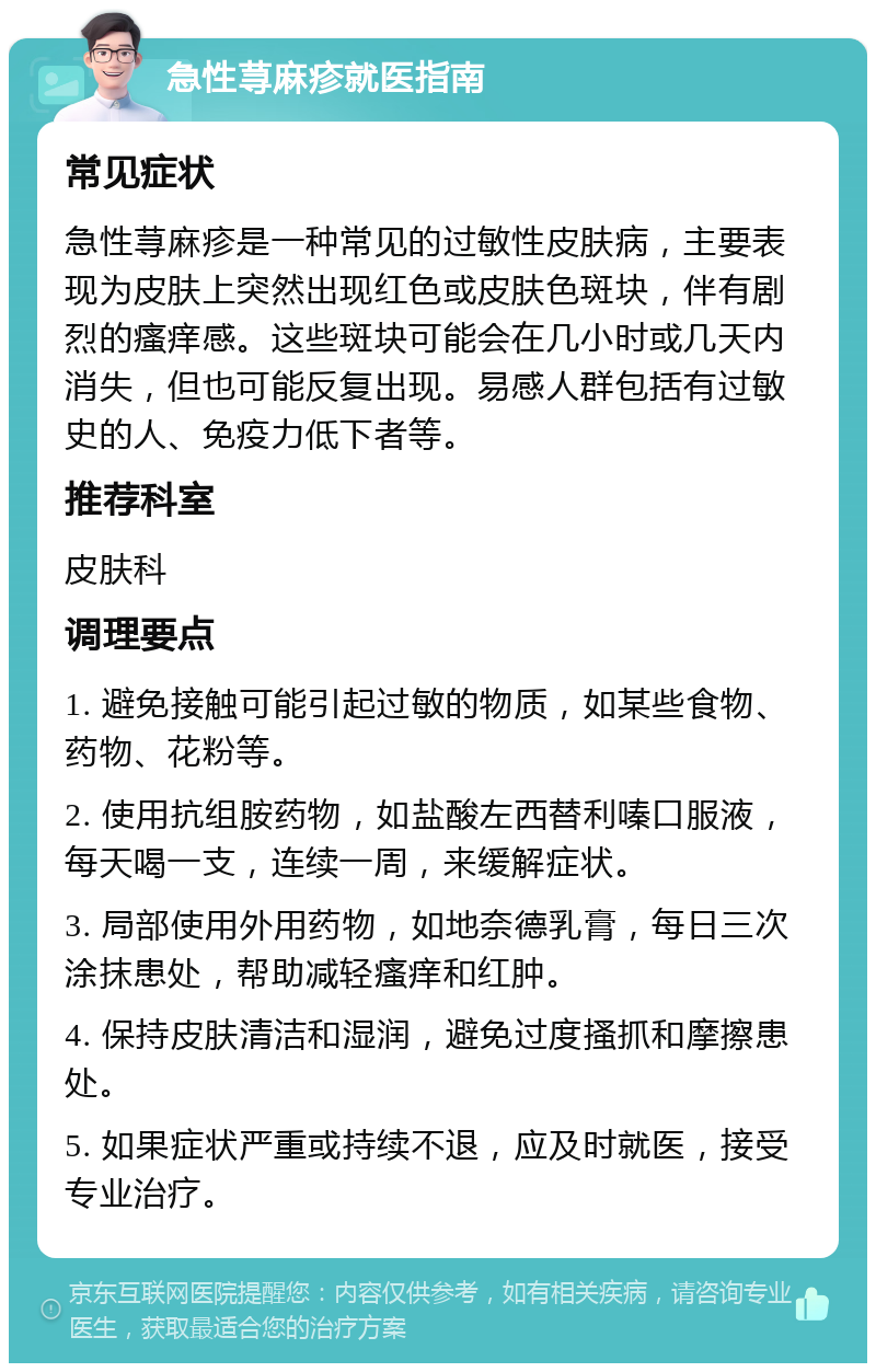 急性荨麻疹就医指南 常见症状 急性荨麻疹是一种常见的过敏性皮肤病，主要表现为皮肤上突然出现红色或皮肤色斑块，伴有剧烈的瘙痒感。这些斑块可能会在几小时或几天内消失，但也可能反复出现。易感人群包括有过敏史的人、免疫力低下者等。 推荐科室 皮肤科 调理要点 1. 避免接触可能引起过敏的物质，如某些食物、药物、花粉等。 2. 使用抗组胺药物，如盐酸左西替利嗪口服液，每天喝一支，连续一周，来缓解症状。 3. 局部使用外用药物，如地奈德乳膏，每日三次涂抹患处，帮助减轻瘙痒和红肿。 4. 保持皮肤清洁和湿润，避免过度搔抓和摩擦患处。 5. 如果症状严重或持续不退，应及时就医，接受专业治疗。