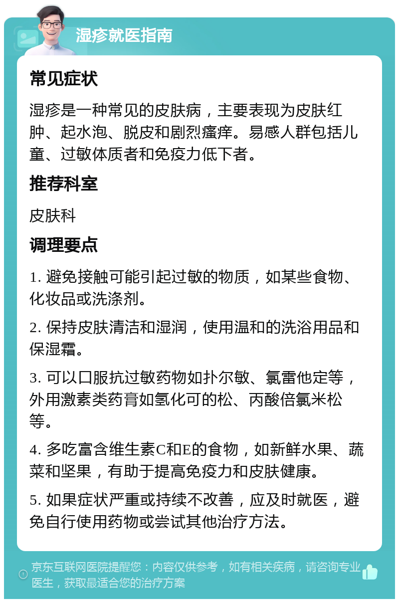 湿疹就医指南 常见症状 湿疹是一种常见的皮肤病，主要表现为皮肤红肿、起水泡、脱皮和剧烈瘙痒。易感人群包括儿童、过敏体质者和免疫力低下者。 推荐科室 皮肤科 调理要点 1. 避免接触可能引起过敏的物质，如某些食物、化妆品或洗涤剂。 2. 保持皮肤清洁和湿润，使用温和的洗浴用品和保湿霜。 3. 可以口服抗过敏药物如扑尔敏、氯雷他定等，外用激素类药膏如氢化可的松、丙酸倍氯米松等。 4. 多吃富含维生素C和E的食物，如新鲜水果、蔬菜和坚果，有助于提高免疫力和皮肤健康。 5. 如果症状严重或持续不改善，应及时就医，避免自行使用药物或尝试其他治疗方法。