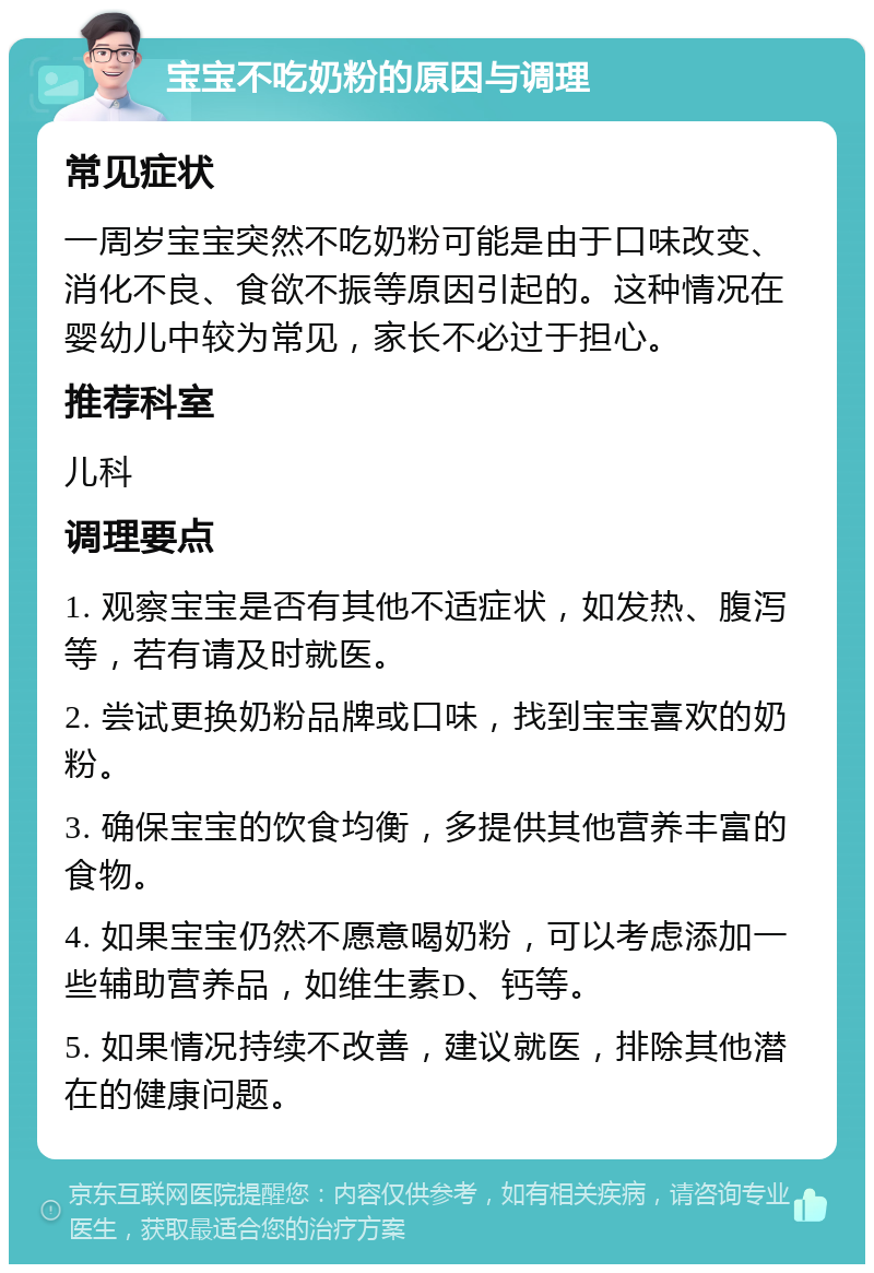 宝宝不吃奶粉的原因与调理 常见症状 一周岁宝宝突然不吃奶粉可能是由于口味改变、消化不良、食欲不振等原因引起的。这种情况在婴幼儿中较为常见，家长不必过于担心。 推荐科室 儿科 调理要点 1. 观察宝宝是否有其他不适症状，如发热、腹泻等，若有请及时就医。 2. 尝试更换奶粉品牌或口味，找到宝宝喜欢的奶粉。 3. 确保宝宝的饮食均衡，多提供其他营养丰富的食物。 4. 如果宝宝仍然不愿意喝奶粉，可以考虑添加一些辅助营养品，如维生素D、钙等。 5. 如果情况持续不改善，建议就医，排除其他潜在的健康问题。