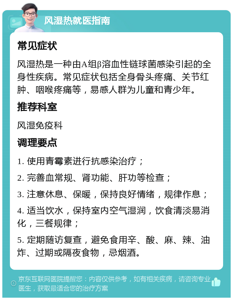 风湿热就医指南 常见症状 风湿热是一种由A组β溶血性链球菌感染引起的全身性疾病。常见症状包括全身骨头疼痛、关节红肿、咽喉疼痛等，易感人群为儿童和青少年。 推荐科室 风湿免疫科 调理要点 1. 使用青霉素进行抗感染治疗； 2. 完善血常规、肾功能、肝功等检查； 3. 注意休息、保暖，保持良好情绪，规律作息； 4. 适当饮水，保持室内空气湿润，饮食清淡易消化，三餐规律； 5. 定期随访复查，避免食用辛、酸、麻、辣、油炸、过期或隔夜食物，忌烟酒。