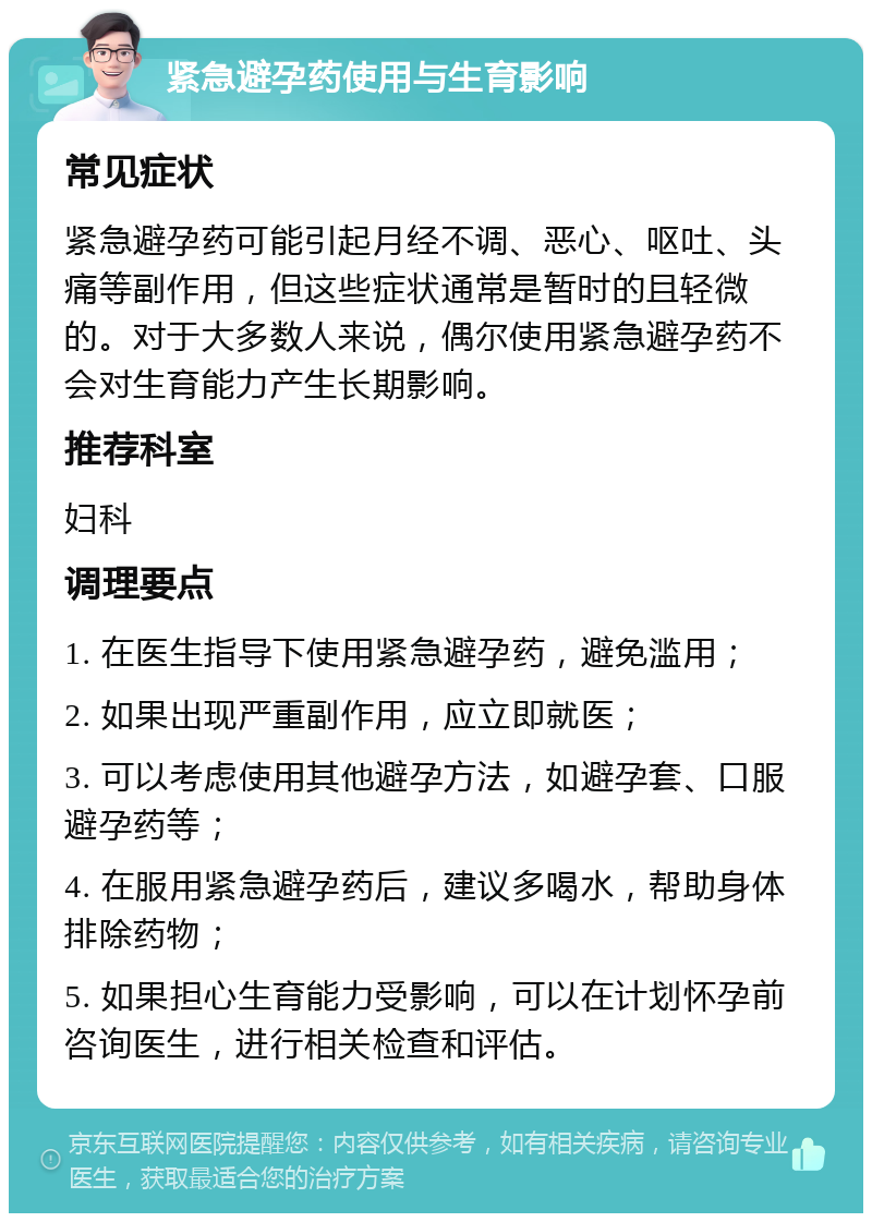 紧急避孕药使用与生育影响 常见症状 紧急避孕药可能引起月经不调、恶心、呕吐、头痛等副作用，但这些症状通常是暂时的且轻微的。对于大多数人来说，偶尔使用紧急避孕药不会对生育能力产生长期影响。 推荐科室 妇科 调理要点 1. 在医生指导下使用紧急避孕药，避免滥用； 2. 如果出现严重副作用，应立即就医； 3. 可以考虑使用其他避孕方法，如避孕套、口服避孕药等； 4. 在服用紧急避孕药后，建议多喝水，帮助身体排除药物； 5. 如果担心生育能力受影响，可以在计划怀孕前咨询医生，进行相关检查和评估。