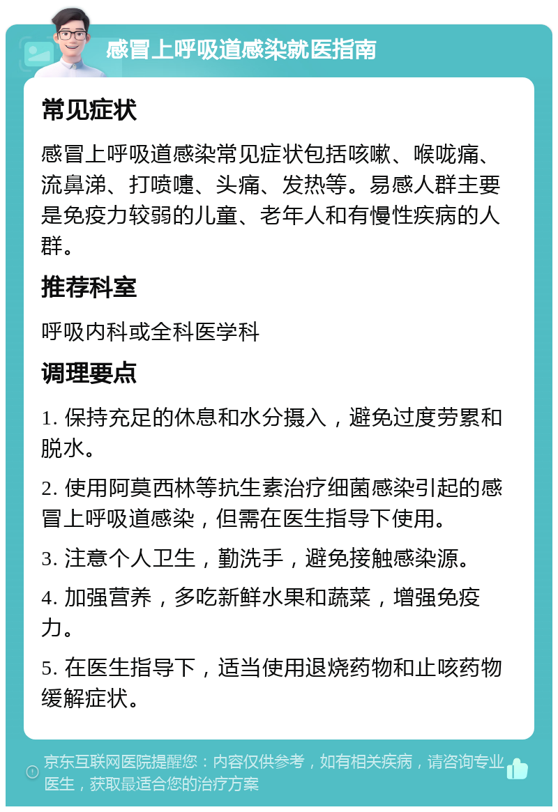 感冒上呼吸道感染就医指南 常见症状 感冒上呼吸道感染常见症状包括咳嗽、喉咙痛、流鼻涕、打喷嚏、头痛、发热等。易感人群主要是免疫力较弱的儿童、老年人和有慢性疾病的人群。 推荐科室 呼吸内科或全科医学科 调理要点 1. 保持充足的休息和水分摄入，避免过度劳累和脱水。 2. 使用阿莫西林等抗生素治疗细菌感染引起的感冒上呼吸道感染，但需在医生指导下使用。 3. 注意个人卫生，勤洗手，避免接触感染源。 4. 加强营养，多吃新鲜水果和蔬菜，增强免疫力。 5. 在医生指导下，适当使用退烧药物和止咳药物缓解症状。