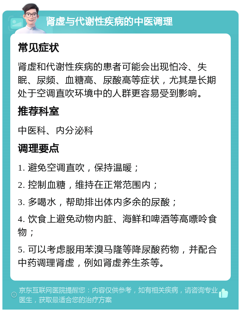 肾虚与代谢性疾病的中医调理 常见症状 肾虚和代谢性疾病的患者可能会出现怕冷、失眠、尿频、血糖高、尿酸高等症状，尤其是长期处于空调直吹环境中的人群更容易受到影响。 推荐科室 中医科、内分泌科 调理要点 1. 避免空调直吹，保持温暖； 2. 控制血糖，维持在正常范围内； 3. 多喝水，帮助排出体内多余的尿酸； 4. 饮食上避免动物内脏、海鲜和啤酒等高嘌呤食物； 5. 可以考虑服用苯溴马隆等降尿酸药物，并配合中药调理肾虚，例如肾虚养生茶等。