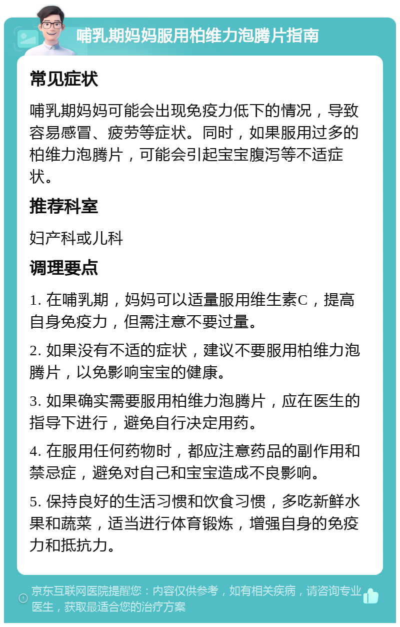 哺乳期妈妈服用柏维力泡腾片指南 常见症状 哺乳期妈妈可能会出现免疫力低下的情况，导致容易感冒、疲劳等症状。同时，如果服用过多的柏维力泡腾片，可能会引起宝宝腹泻等不适症状。 推荐科室 妇产科或儿科 调理要点 1. 在哺乳期，妈妈可以适量服用维生素C，提高自身免疫力，但需注意不要过量。 2. 如果没有不适的症状，建议不要服用柏维力泡腾片，以免影响宝宝的健康。 3. 如果确实需要服用柏维力泡腾片，应在医生的指导下进行，避免自行决定用药。 4. 在服用任何药物时，都应注意药品的副作用和禁忌症，避免对自己和宝宝造成不良影响。 5. 保持良好的生活习惯和饮食习惯，多吃新鲜水果和蔬菜，适当进行体育锻炼，增强自身的免疫力和抵抗力。