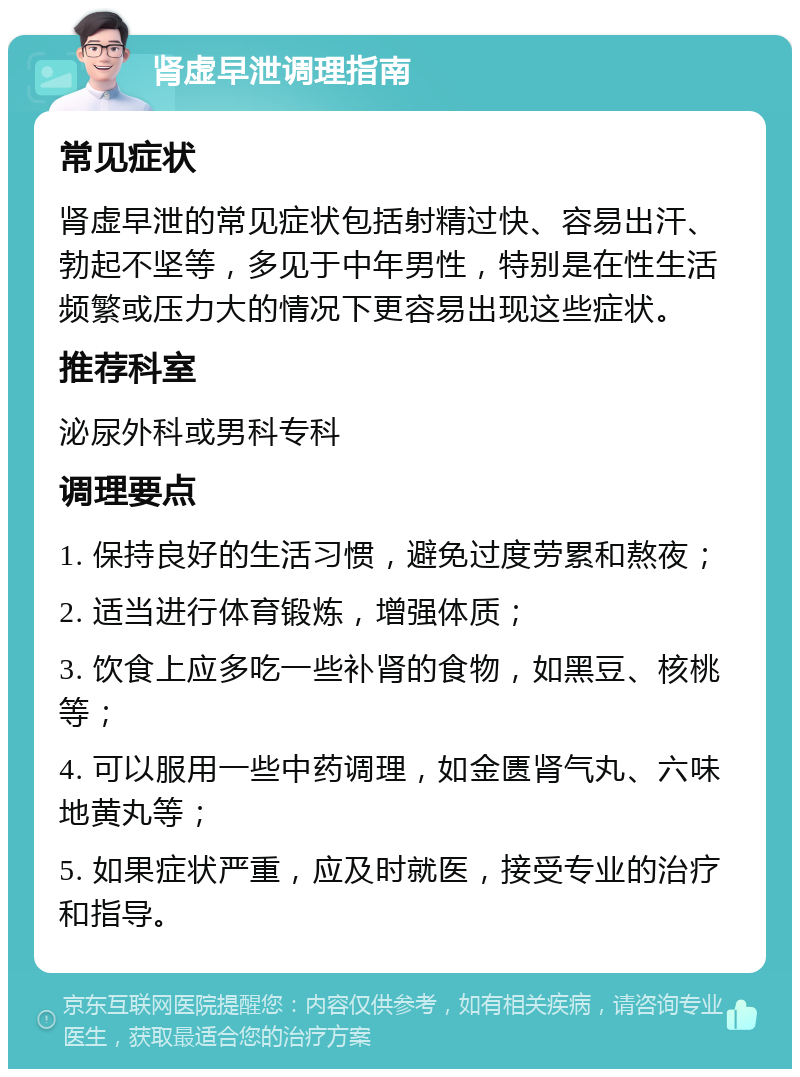 肾虚早泄调理指南 常见症状 肾虚早泄的常见症状包括射精过快、容易出汗、勃起不坚等，多见于中年男性，特别是在性生活频繁或压力大的情况下更容易出现这些症状。 推荐科室 泌尿外科或男科专科 调理要点 1. 保持良好的生活习惯，避免过度劳累和熬夜； 2. 适当进行体育锻炼，增强体质； 3. 饮食上应多吃一些补肾的食物，如黑豆、核桃等； 4. 可以服用一些中药调理，如金匮肾气丸、六味地黄丸等； 5. 如果症状严重，应及时就医，接受专业的治疗和指导。