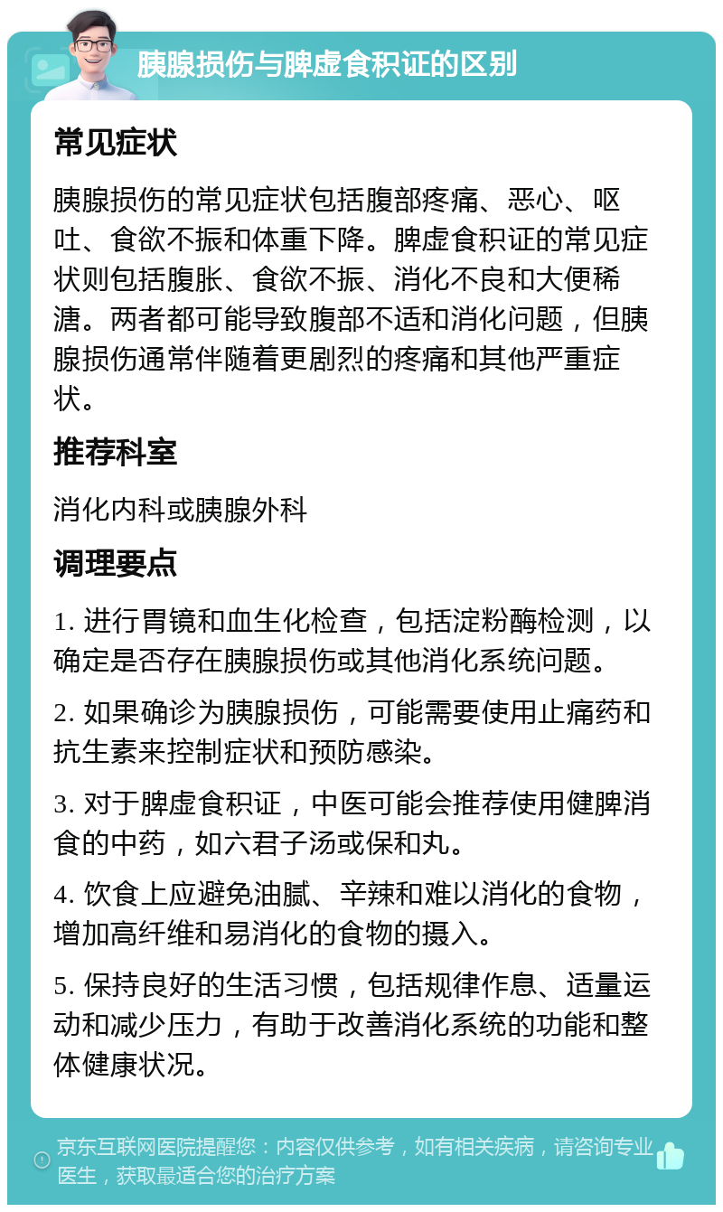 胰腺损伤与脾虚食积证的区别 常见症状 胰腺损伤的常见症状包括腹部疼痛、恶心、呕吐、食欲不振和体重下降。脾虚食积证的常见症状则包括腹胀、食欲不振、消化不良和大便稀溏。两者都可能导致腹部不适和消化问题，但胰腺损伤通常伴随着更剧烈的疼痛和其他严重症状。 推荐科室 消化内科或胰腺外科 调理要点 1. 进行胃镜和血生化检查，包括淀粉酶检测，以确定是否存在胰腺损伤或其他消化系统问题。 2. 如果确诊为胰腺损伤，可能需要使用止痛药和抗生素来控制症状和预防感染。 3. 对于脾虚食积证，中医可能会推荐使用健脾消食的中药，如六君子汤或保和丸。 4. 饮食上应避免油腻、辛辣和难以消化的食物，增加高纤维和易消化的食物的摄入。 5. 保持良好的生活习惯，包括规律作息、适量运动和减少压力，有助于改善消化系统的功能和整体健康状况。