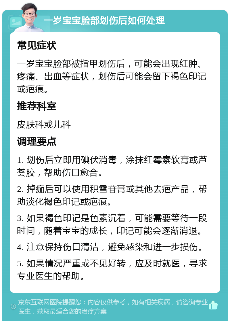 一岁宝宝脸部划伤后如何处理 常见症状 一岁宝宝脸部被指甲划伤后，可能会出现红肿、疼痛、出血等症状，划伤后可能会留下褐色印记或疤痕。 推荐科室 皮肤科或儿科 调理要点 1. 划伤后立即用碘伏消毒，涂抹红霉素软膏或芦荟胶，帮助伤口愈合。 2. 掉痂后可以使用积雪苷膏或其他去疤产品，帮助淡化褐色印记或疤痕。 3. 如果褐色印记是色素沉着，可能需要等待一段时间，随着宝宝的成长，印记可能会逐渐消退。 4. 注意保持伤口清洁，避免感染和进一步损伤。 5. 如果情况严重或不见好转，应及时就医，寻求专业医生的帮助。