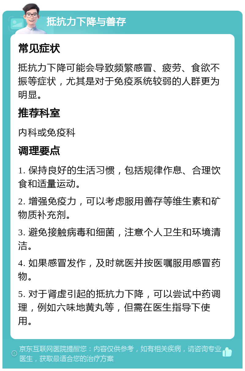 抵抗力下降与善存 常见症状 抵抗力下降可能会导致频繁感冒、疲劳、食欲不振等症状，尤其是对于免疫系统较弱的人群更为明显。 推荐科室 内科或免疫科 调理要点 1. 保持良好的生活习惯，包括规律作息、合理饮食和适量运动。 2. 增强免疫力，可以考虑服用善存等维生素和矿物质补充剂。 3. 避免接触病毒和细菌，注意个人卫生和环境清洁。 4. 如果感冒发作，及时就医并按医嘱服用感冒药物。 5. 对于肾虚引起的抵抗力下降，可以尝试中药调理，例如六味地黄丸等，但需在医生指导下使用。