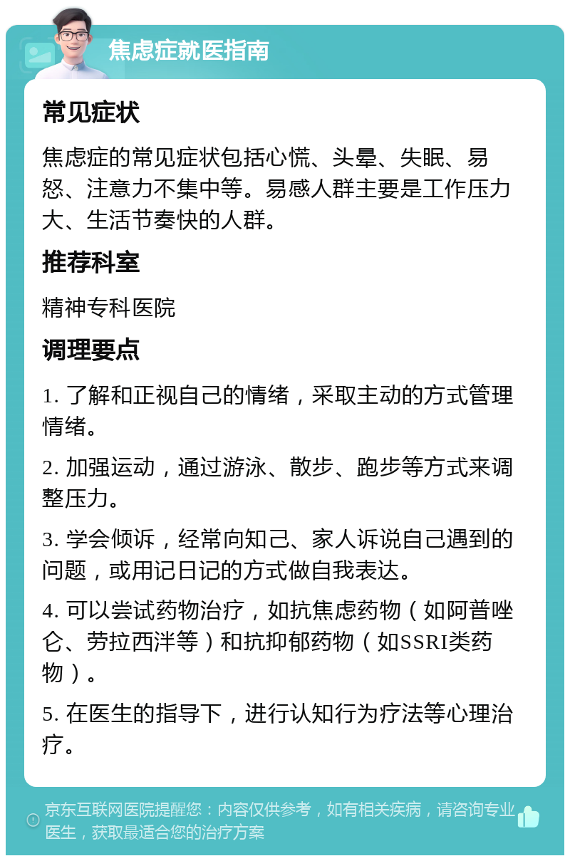 焦虑症就医指南 常见症状 焦虑症的常见症状包括心慌、头晕、失眠、易怒、注意力不集中等。易感人群主要是工作压力大、生活节奏快的人群。 推荐科室 精神专科医院 调理要点 1. 了解和正视自己的情绪，采取主动的方式管理情绪。 2. 加强运动，通过游泳、散步、跑步等方式来调整压力。 3. 学会倾诉，经常向知己、家人诉说自己遇到的问题，或用记日记的方式做自我表达。 4. 可以尝试药物治疗，如抗焦虑药物（如阿普唑仑、劳拉西泮等）和抗抑郁药物（如SSRI类药物）。 5. 在医生的指导下，进行认知行为疗法等心理治疗。