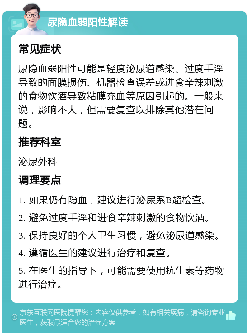 尿隐血弱阳性解读 常见症状 尿隐血弱阳性可能是轻度泌尿道感染、过度手淫导致的面膜损伤、机器检查误差或进食辛辣刺激的食物饮酒导致粘膜充血等原因引起的。一般来说，影响不大，但需要复查以排除其他潜在问题。 推荐科室 泌尿外科 调理要点 1. 如果仍有隐血，建议进行泌尿系B超检查。 2. 避免过度手淫和进食辛辣刺激的食物饮酒。 3. 保持良好的个人卫生习惯，避免泌尿道感染。 4. 遵循医生的建议进行治疗和复查。 5. 在医生的指导下，可能需要使用抗生素等药物进行治疗。