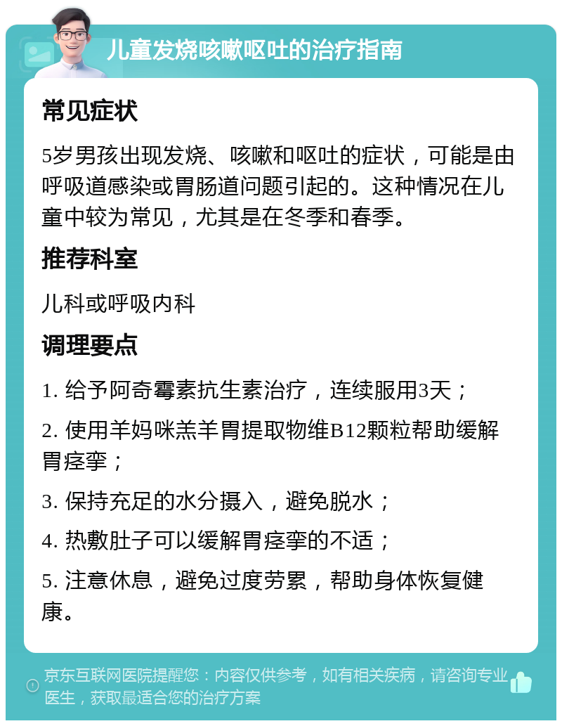 儿童发烧咳嗽呕吐的治疗指南 常见症状 5岁男孩出现发烧、咳嗽和呕吐的症状，可能是由呼吸道感染或胃肠道问题引起的。这种情况在儿童中较为常见，尤其是在冬季和春季。 推荐科室 儿科或呼吸内科 调理要点 1. 给予阿奇霉素抗生素治疗，连续服用3天； 2. 使用羊妈咪羔羊胃提取物维B12颗粒帮助缓解胃痉挛； 3. 保持充足的水分摄入，避免脱水； 4. 热敷肚子可以缓解胃痉挛的不适； 5. 注意休息，避免过度劳累，帮助身体恢复健康。