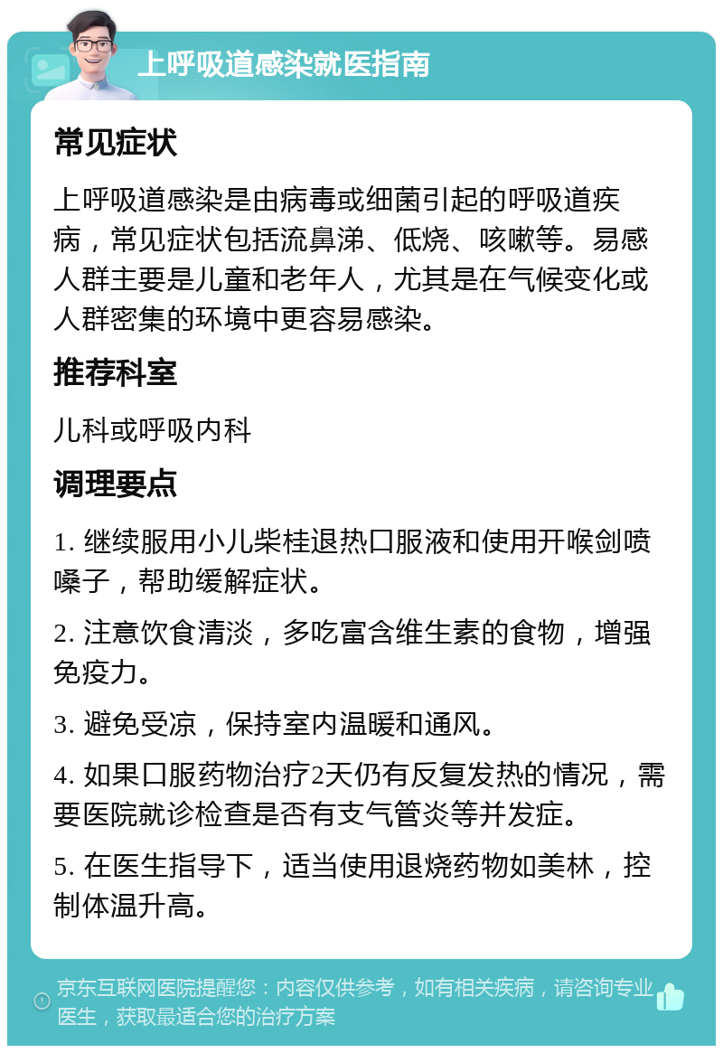 上呼吸道感染就医指南 常见症状 上呼吸道感染是由病毒或细菌引起的呼吸道疾病，常见症状包括流鼻涕、低烧、咳嗽等。易感人群主要是儿童和老年人，尤其是在气候变化或人群密集的环境中更容易感染。 推荐科室 儿科或呼吸内科 调理要点 1. 继续服用小儿柴桂退热口服液和使用开喉剑喷嗓子，帮助缓解症状。 2. 注意饮食清淡，多吃富含维生素的食物，增强免疫力。 3. 避免受凉，保持室内温暖和通风。 4. 如果口服药物治疗2天仍有反复发热的情况，需要医院就诊检查是否有支气管炎等并发症。 5. 在医生指导下，适当使用退烧药物如美林，控制体温升高。