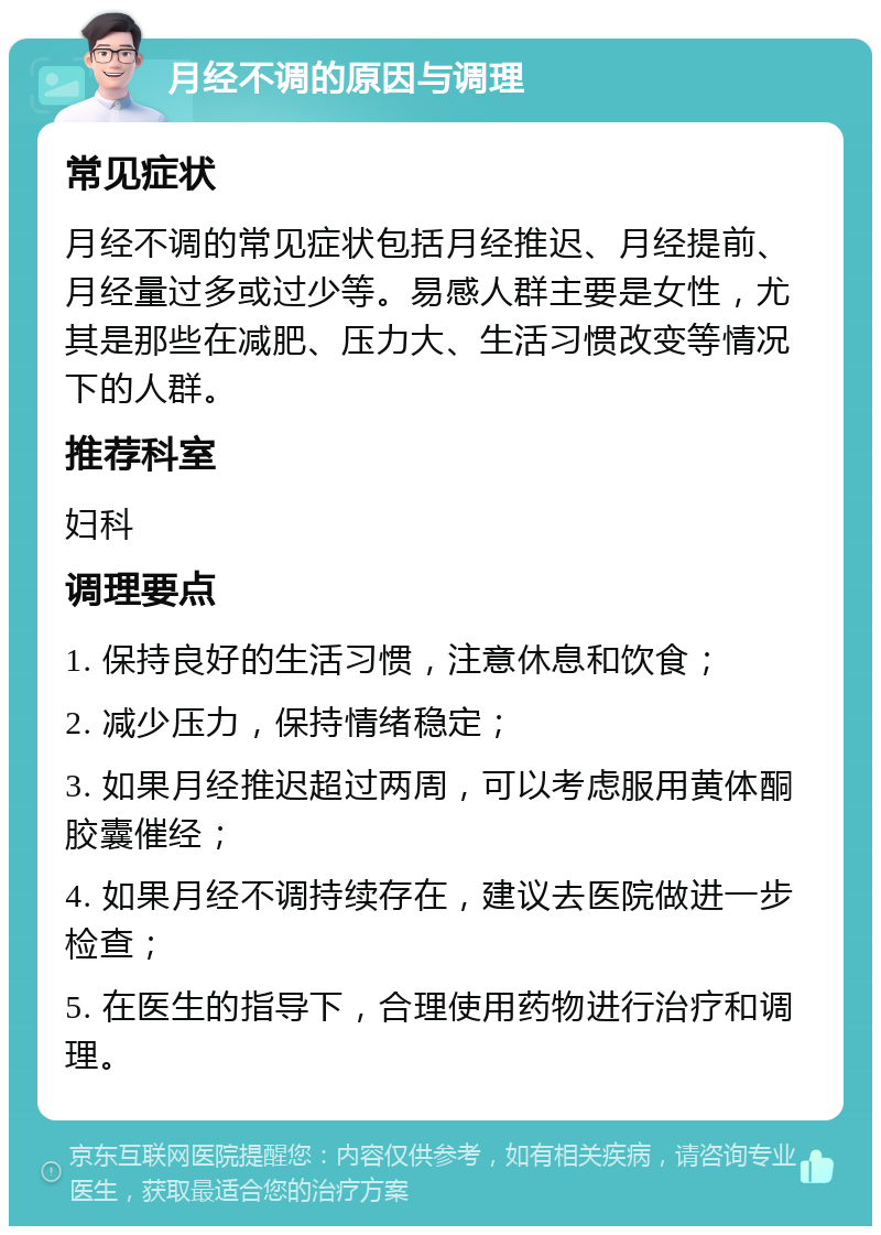 月经不调的原因与调理 常见症状 月经不调的常见症状包括月经推迟、月经提前、月经量过多或过少等。易感人群主要是女性，尤其是那些在减肥、压力大、生活习惯改变等情况下的人群。 推荐科室 妇科 调理要点 1. 保持良好的生活习惯，注意休息和饮食； 2. 减少压力，保持情绪稳定； 3. 如果月经推迟超过两周，可以考虑服用黄体酮胶囊催经； 4. 如果月经不调持续存在，建议去医院做进一步检查； 5. 在医生的指导下，合理使用药物进行治疗和调理。