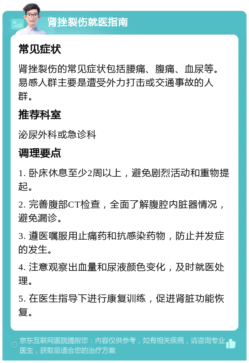 肾挫裂伤就医指南 常见症状 肾挫裂伤的常见症状包括腰痛、腹痛、血尿等。易感人群主要是遭受外力打击或交通事故的人群。 推荐科室 泌尿外科或急诊科 调理要点 1. 卧床休息至少2周以上，避免剧烈活动和重物提起。 2. 完善腹部CT检查，全面了解腹腔内脏器情况，避免漏诊。 3. 遵医嘱服用止痛药和抗感染药物，防止并发症的发生。 4. 注意观察出血量和尿液颜色变化，及时就医处理。 5. 在医生指导下进行康复训练，促进肾脏功能恢复。