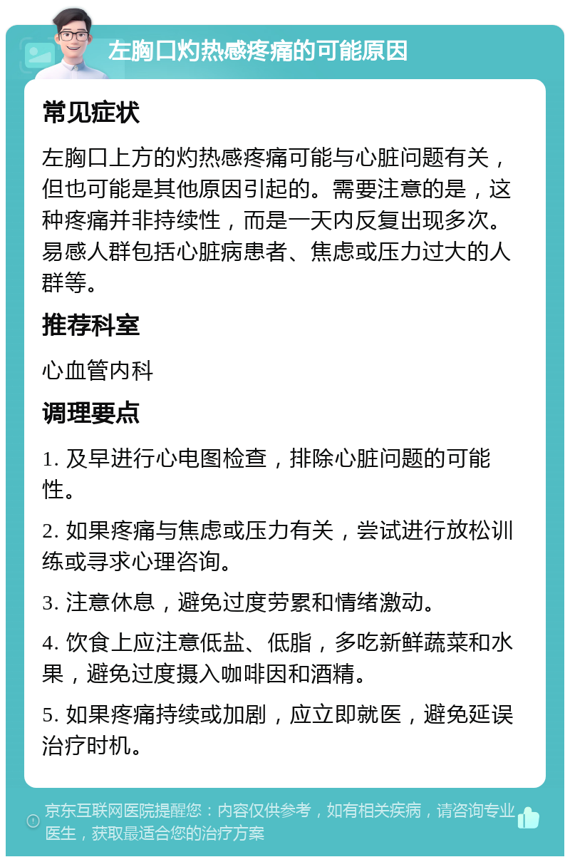 左胸口灼热感疼痛的可能原因 常见症状 左胸口上方的灼热感疼痛可能与心脏问题有关，但也可能是其他原因引起的。需要注意的是，这种疼痛并非持续性，而是一天内反复出现多次。易感人群包括心脏病患者、焦虑或压力过大的人群等。 推荐科室 心血管内科 调理要点 1. 及早进行心电图检查，排除心脏问题的可能性。 2. 如果疼痛与焦虑或压力有关，尝试进行放松训练或寻求心理咨询。 3. 注意休息，避免过度劳累和情绪激动。 4. 饮食上应注意低盐、低脂，多吃新鲜蔬菜和水果，避免过度摄入咖啡因和酒精。 5. 如果疼痛持续或加剧，应立即就医，避免延误治疗时机。