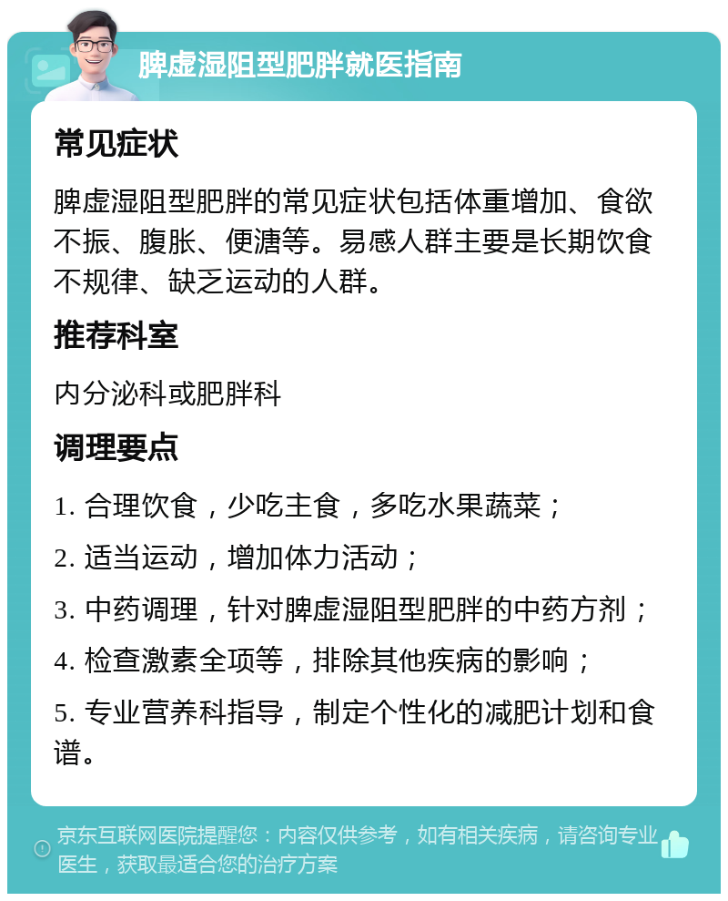 脾虚湿阻型肥胖就医指南 常见症状 脾虚湿阻型肥胖的常见症状包括体重增加、食欲不振、腹胀、便溏等。易感人群主要是长期饮食不规律、缺乏运动的人群。 推荐科室 内分泌科或肥胖科 调理要点 1. 合理饮食，少吃主食，多吃水果蔬菜； 2. 适当运动，增加体力活动； 3. 中药调理，针对脾虚湿阻型肥胖的中药方剂； 4. 检查激素全项等，排除其他疾病的影响； 5. 专业营养科指导，制定个性化的减肥计划和食谱。