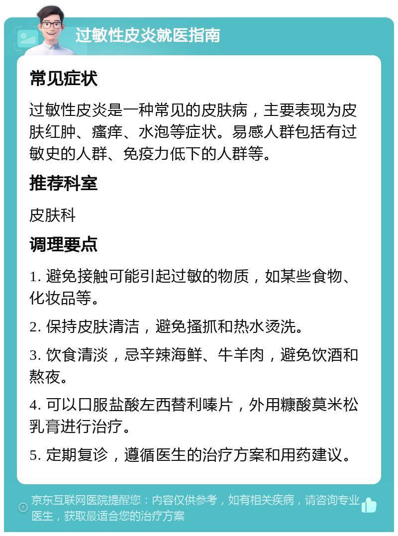 过敏性皮炎就医指南 常见症状 过敏性皮炎是一种常见的皮肤病，主要表现为皮肤红肿、瘙痒、水泡等症状。易感人群包括有过敏史的人群、免疫力低下的人群等。 推荐科室 皮肤科 调理要点 1. 避免接触可能引起过敏的物质，如某些食物、化妆品等。 2. 保持皮肤清洁，避免搔抓和热水烫洗。 3. 饮食清淡，忌辛辣海鲜、牛羊肉，避免饮酒和熬夜。 4. 可以口服盐酸左西替利嗪片，外用糠酸莫米松乳膏进行治疗。 5. 定期复诊，遵循医生的治疗方案和用药建议。