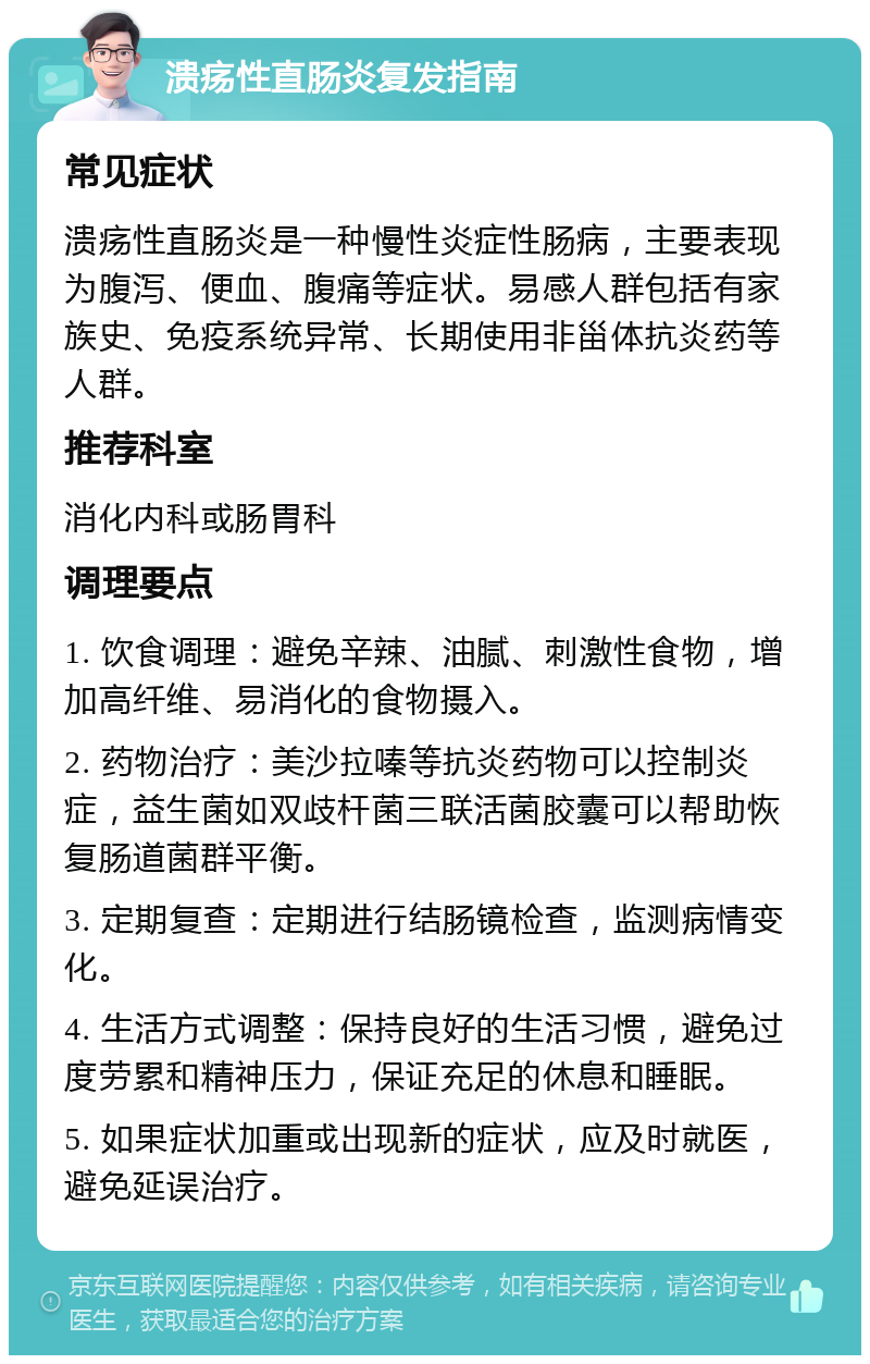 溃疡性直肠炎复发指南 常见症状 溃疡性直肠炎是一种慢性炎症性肠病，主要表现为腹泻、便血、腹痛等症状。易感人群包括有家族史、免疫系统异常、长期使用非甾体抗炎药等人群。 推荐科室 消化内科或肠胃科 调理要点 1. 饮食调理：避免辛辣、油腻、刺激性食物，增加高纤维、易消化的食物摄入。 2. 药物治疗：美沙拉嗪等抗炎药物可以控制炎症，益生菌如双歧杆菌三联活菌胶囊可以帮助恢复肠道菌群平衡。 3. 定期复查：定期进行结肠镜检查，监测病情变化。 4. 生活方式调整：保持良好的生活习惯，避免过度劳累和精神压力，保证充足的休息和睡眠。 5. 如果症状加重或出现新的症状，应及时就医，避免延误治疗。