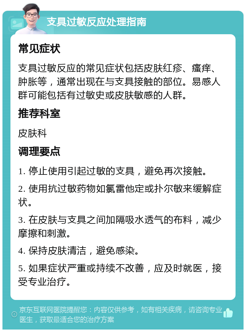 支具过敏反应处理指南 常见症状 支具过敏反应的常见症状包括皮肤红疹、瘙痒、肿胀等，通常出现在与支具接触的部位。易感人群可能包括有过敏史或皮肤敏感的人群。 推荐科室 皮肤科 调理要点 1. 停止使用引起过敏的支具，避免再次接触。 2. 使用抗过敏药物如氯雷他定或扑尔敏来缓解症状。 3. 在皮肤与支具之间加隔吸水透气的布料，减少摩擦和刺激。 4. 保持皮肤清洁，避免感染。 5. 如果症状严重或持续不改善，应及时就医，接受专业治疗。