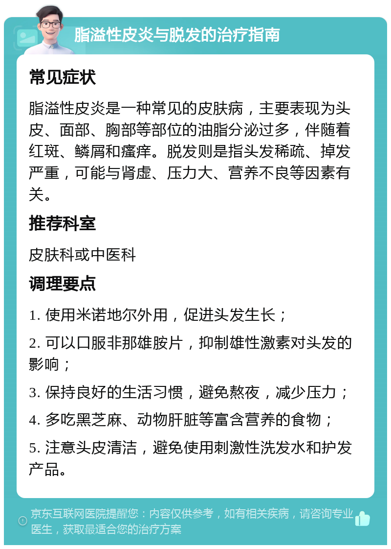 脂溢性皮炎与脱发的治疗指南 常见症状 脂溢性皮炎是一种常见的皮肤病，主要表现为头皮、面部、胸部等部位的油脂分泌过多，伴随着红斑、鳞屑和瘙痒。脱发则是指头发稀疏、掉发严重，可能与肾虚、压力大、营养不良等因素有关。 推荐科室 皮肤科或中医科 调理要点 1. 使用米诺地尔外用，促进头发生长； 2. 可以口服非那雄胺片，抑制雄性激素对头发的影响； 3. 保持良好的生活习惯，避免熬夜，减少压力； 4. 多吃黑芝麻、动物肝脏等富含营养的食物； 5. 注意头皮清洁，避免使用刺激性洗发水和护发产品。