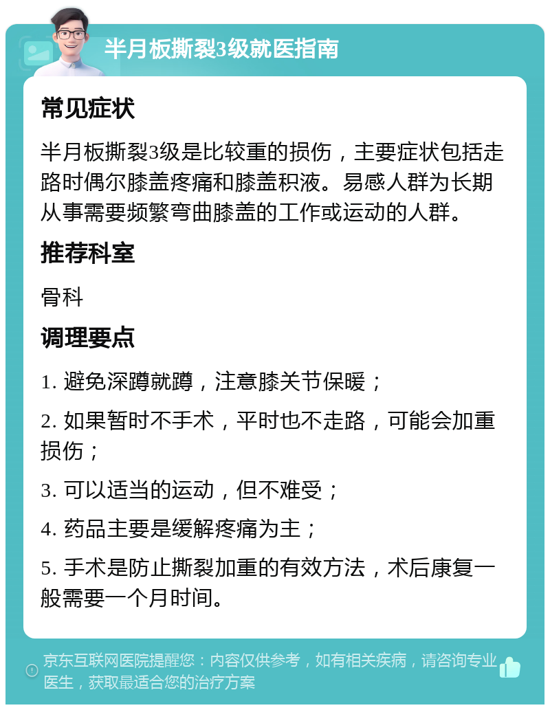 半月板撕裂3级就医指南 常见症状 半月板撕裂3级是比较重的损伤，主要症状包括走路时偶尔膝盖疼痛和膝盖积液。易感人群为长期从事需要频繁弯曲膝盖的工作或运动的人群。 推荐科室 骨科 调理要点 1. 避免深蹲就蹲，注意膝关节保暖； 2. 如果暂时不手术，平时也不走路，可能会加重损伤； 3. 可以适当的运动，但不难受； 4. 药品主要是缓解疼痛为主； 5. 手术是防止撕裂加重的有效方法，术后康复一般需要一个月时间。