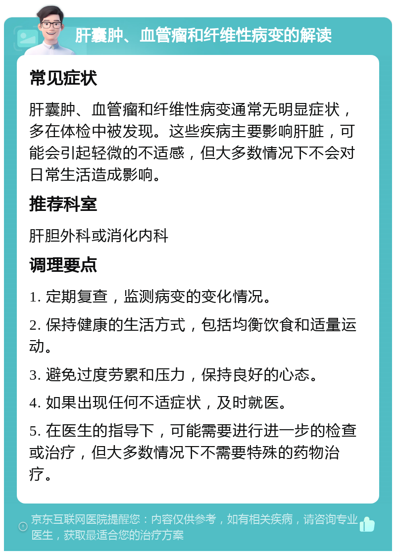 肝囊肿、血管瘤和纤维性病变的解读 常见症状 肝囊肿、血管瘤和纤维性病变通常无明显症状，多在体检中被发现。这些疾病主要影响肝脏，可能会引起轻微的不适感，但大多数情况下不会对日常生活造成影响。 推荐科室 肝胆外科或消化内科 调理要点 1. 定期复查，监测病变的变化情况。 2. 保持健康的生活方式，包括均衡饮食和适量运动。 3. 避免过度劳累和压力，保持良好的心态。 4. 如果出现任何不适症状，及时就医。 5. 在医生的指导下，可能需要进行进一步的检查或治疗，但大多数情况下不需要特殊的药物治疗。