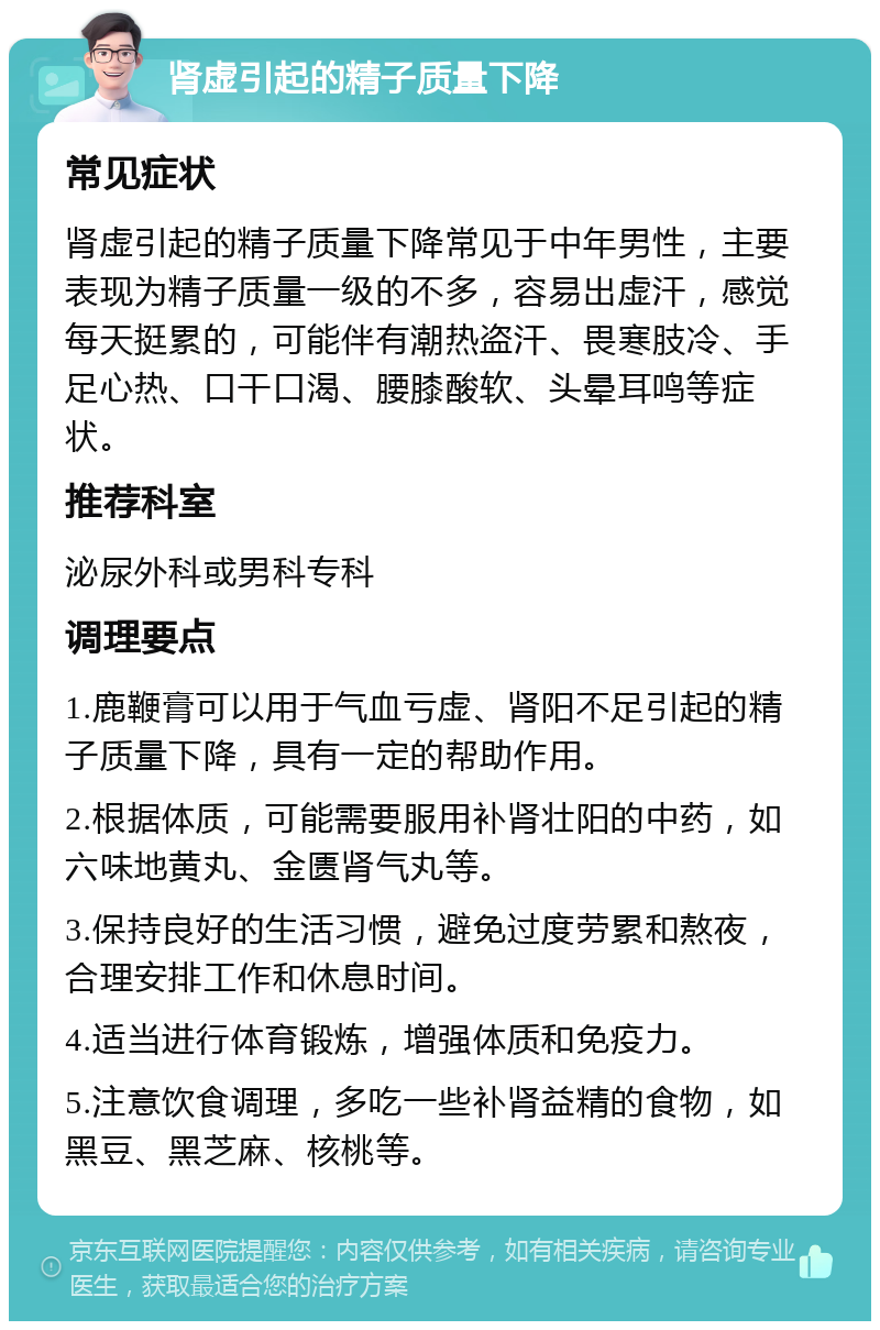 肾虚引起的精子质量下降 常见症状 肾虚引起的精子质量下降常见于中年男性，主要表现为精子质量一级的不多，容易出虚汗，感觉每天挺累的，可能伴有潮热盗汗、畏寒肢冷、手足心热、口干口渴、腰膝酸软、头晕耳鸣等症状。 推荐科室 泌尿外科或男科专科 调理要点 1.鹿鞭膏可以用于气血亏虚、肾阳不足引起的精子质量下降，具有一定的帮助作用。 2.根据体质，可能需要服用补肾壮阳的中药，如六味地黄丸、金匮肾气丸等。 3.保持良好的生活习惯，避免过度劳累和熬夜，合理安排工作和休息时间。 4.适当进行体育锻炼，增强体质和免疫力。 5.注意饮食调理，多吃一些补肾益精的食物，如黑豆、黑芝麻、核桃等。