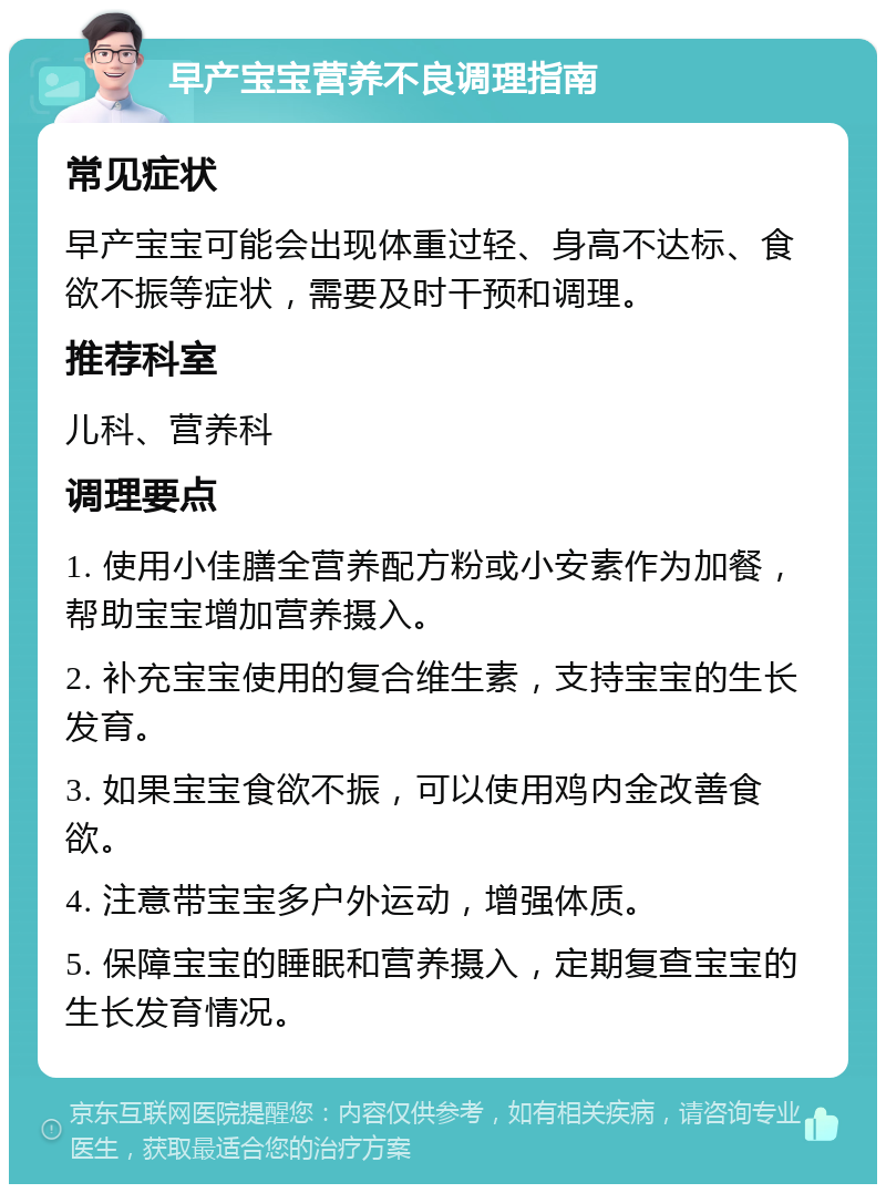 早产宝宝营养不良调理指南 常见症状 早产宝宝可能会出现体重过轻、身高不达标、食欲不振等症状，需要及时干预和调理。 推荐科室 儿科、营养科 调理要点 1. 使用小佳膳全营养配方粉或小安素作为加餐，帮助宝宝增加营养摄入。 2. 补充宝宝使用的复合维生素，支持宝宝的生长发育。 3. 如果宝宝食欲不振，可以使用鸡内金改善食欲。 4. 注意带宝宝多户外运动，增强体质。 5. 保障宝宝的睡眠和营养摄入，定期复查宝宝的生长发育情况。