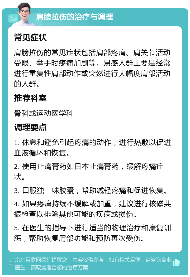 肩膀拉伤的治疗与调理 常见症状 肩膀拉伤的常见症状包括肩部疼痛、肩关节活动受限、举手时疼痛加剧等。易感人群主要是经常进行重复性肩部动作或突然进行大幅度肩部活动的人群。 推荐科室 骨科或运动医学科 调理要点 1. 休息和避免引起疼痛的动作，进行热敷以促进血液循环和恢复。 2. 使用止痛膏药如日本止痛膏药，缓解疼痛症状。 3. 口服独一味胶囊，帮助减轻疼痛和促进恢复。 4. 如果疼痛持续不缓解或加重，建议进行核磁共振检查以排除其他可能的疾病或损伤。 5. 在医生的指导下进行适当的物理治疗和康复训练，帮助恢复肩部功能和预防再次受伤。